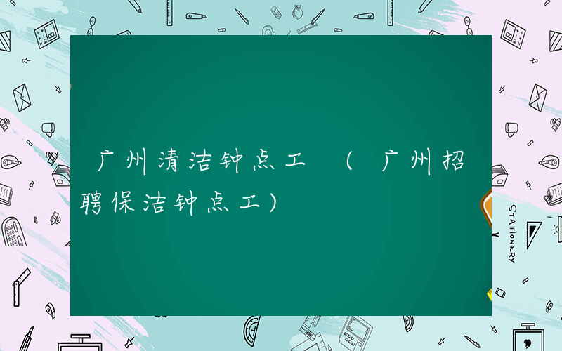 广州清洁钟点工 (广州招聘保洁钟点工)